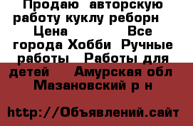 Продаю  авторскую работу куклу-реборн  › Цена ­ 27 000 - Все города Хобби. Ручные работы » Работы для детей   . Амурская обл.,Мазановский р-н